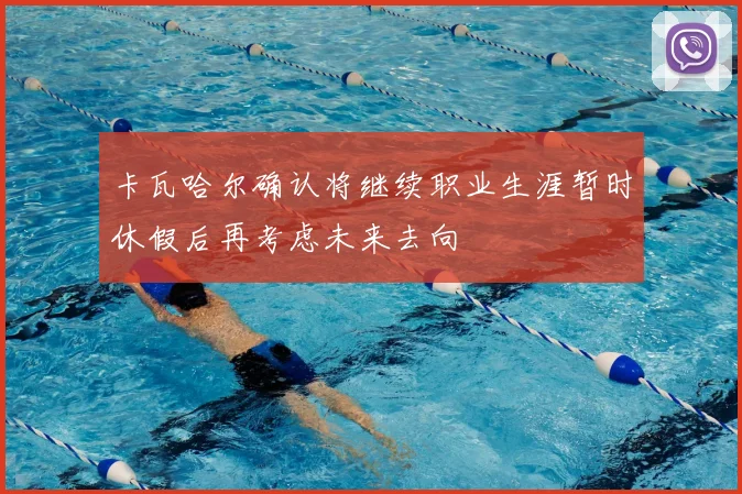 卡瓦哈尔确认将继续职业生涯暂时休假后再考虑未来去向