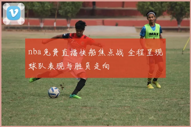 nba免费直播快船焦点战 全程呈现球队表现与胜负走向