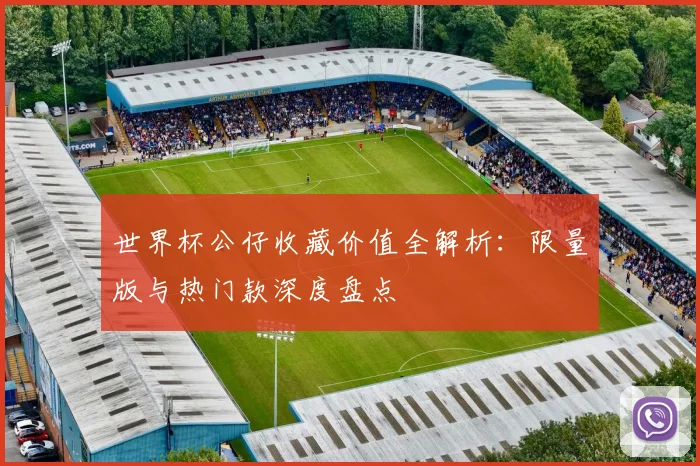 世界杯公仔收藏价值全解析:限量版与热门款深度盘点