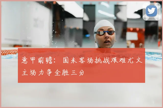 意甲前瞻:国米客场挑战艰难尤文主场力争全胜三分