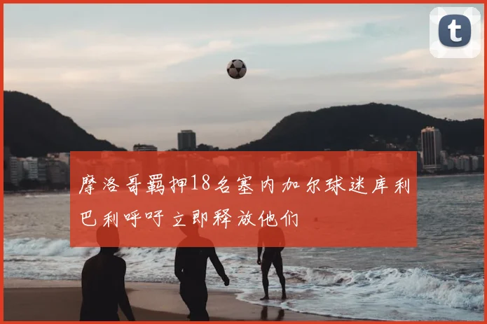 摩洛哥羁押18名塞内加尔球迷库利巴利呼吁立即释放他们