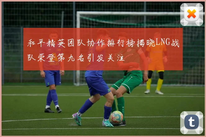 和平精英团队协作排行榜揭晓LNG战队荣登第九名引发关注