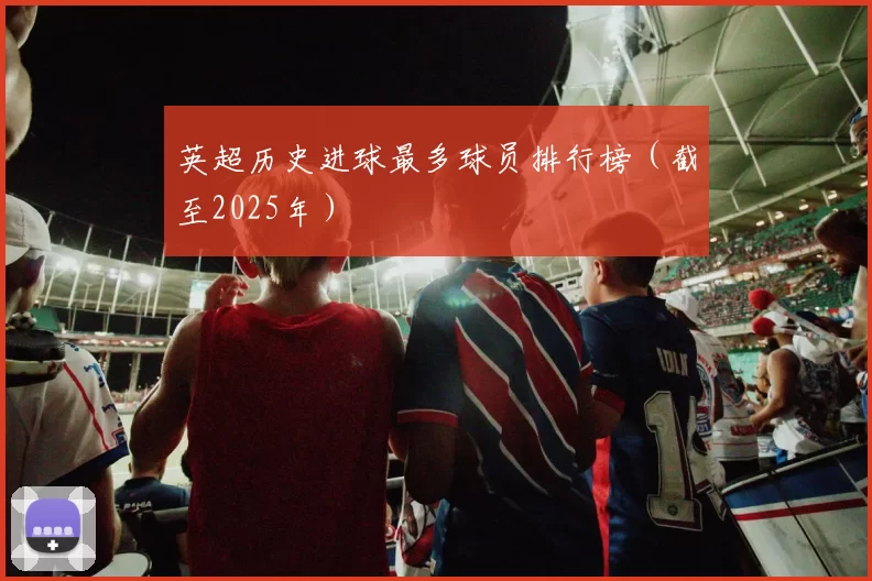 英超历史进球最多球员排行榜(截至2025年)