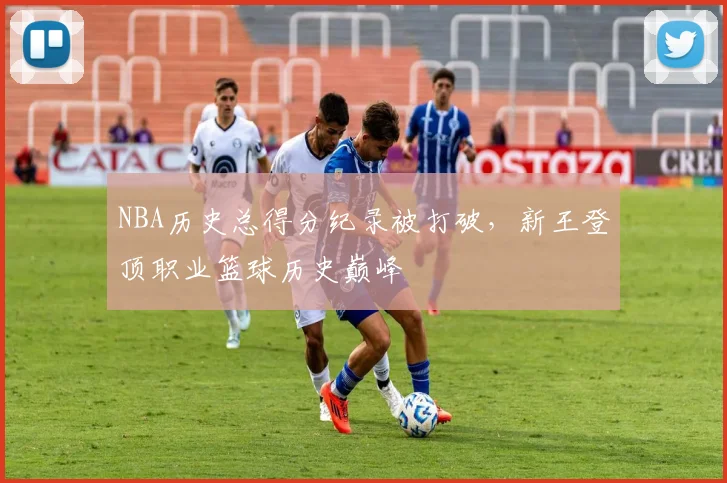 NBA历史总得分纪录被打破，新王登顶职业篮球历史巅峰