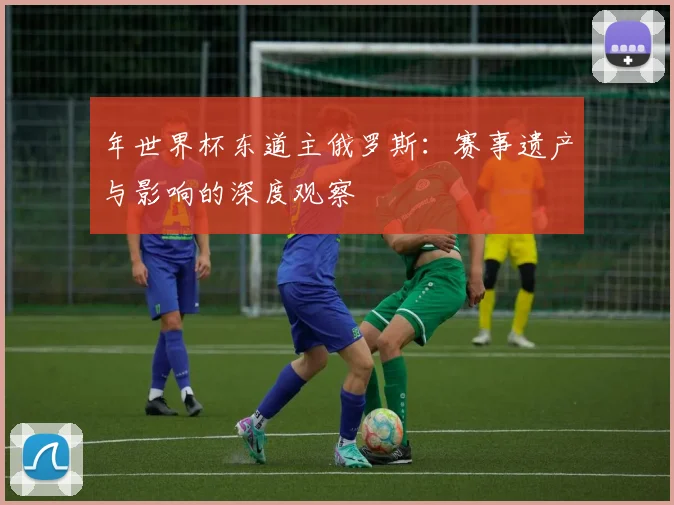 年世界杯东道主俄罗斯：赛事遗产与影响的深度观察