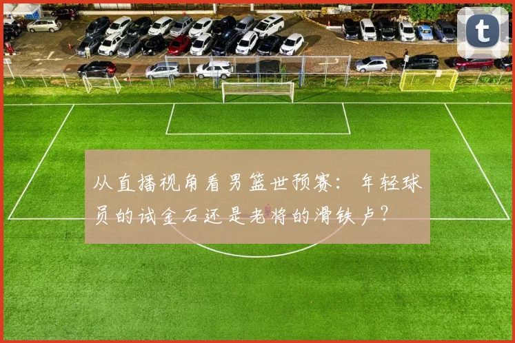 从直播视角看男篮世预赛:年轻球员的试金石还是老将的滑铁卢?