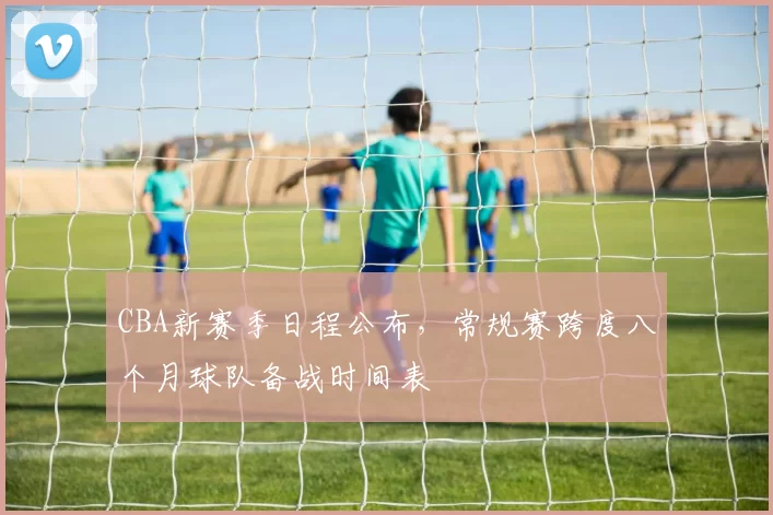 CBA新赛季日程公布,常规赛跨度八个月球队备战时间表