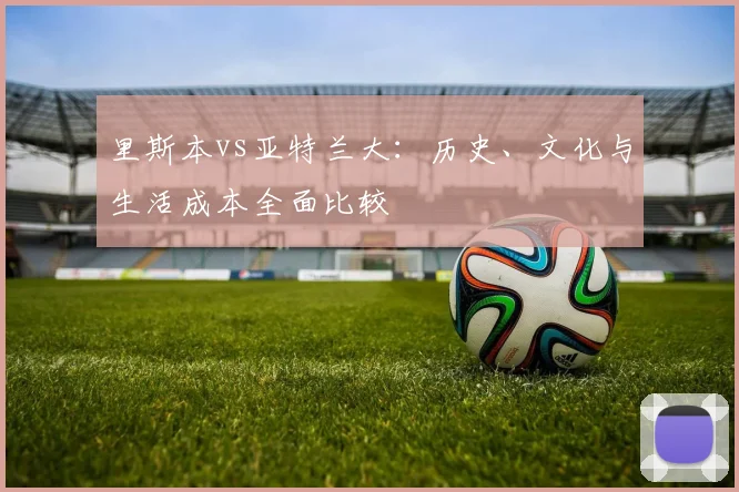 里斯本vs亚特兰大：历史、文化与生活成本全面比较