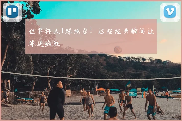 世界杯大1球绝杀！这些经典瞬间让球迷疯狂