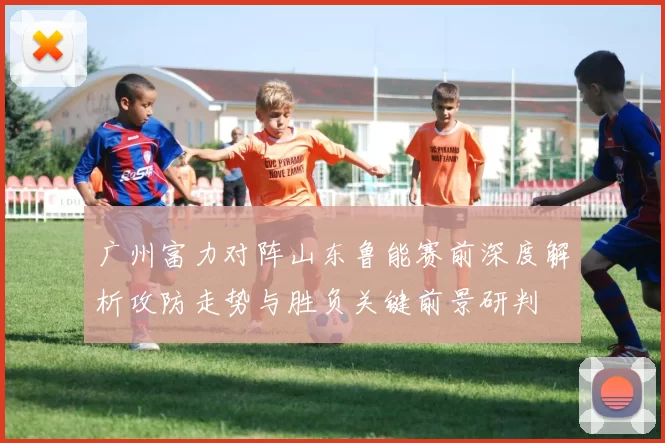 广州富力对阵山东鲁能赛前深度解析攻防走势与胜负关键前景研判