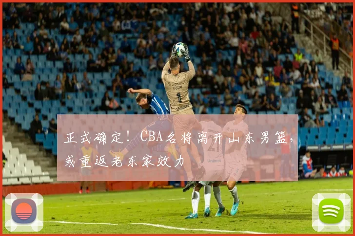 正式确定！CBA名将离开山东男篮，或重返老东家效力