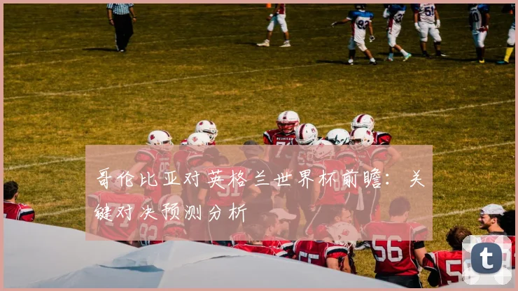 哥伦比亚对英格兰世界杯前瞻：关键对决预测分析