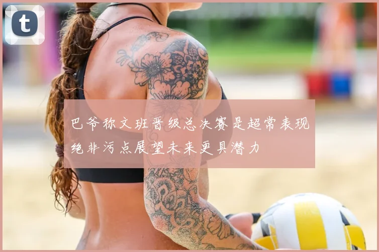 巴爷称文班晋级总决赛是超常表现绝非污点展望未来更具潜力
