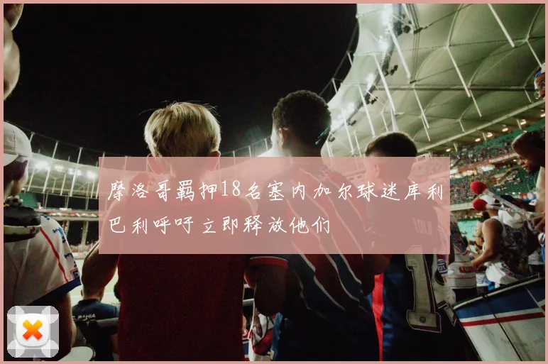 摩洛哥羁押18名塞内加尔球迷库利巴利呼吁立即释放他们