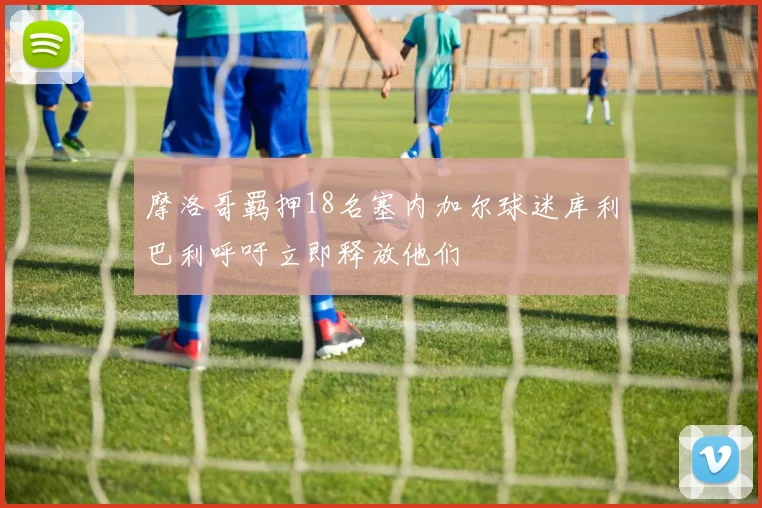 摩洛哥羁押18名塞内加尔球迷库利巴利呼吁立即释放他们