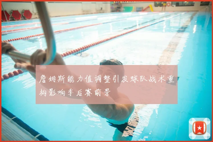 詹姆斯能力值调整引发球队战术重构影响季后赛前景
