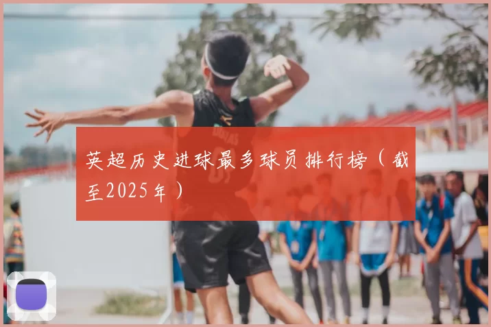 英超历史进球最多球员排行榜（截至2025年）