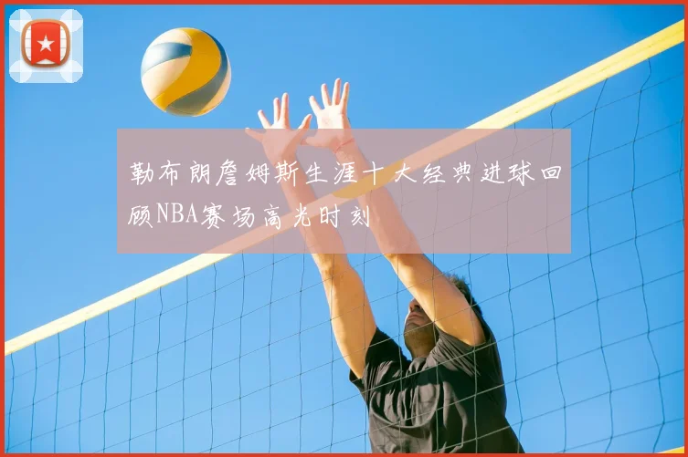 勒布朗詹姆斯生涯十大经典进球回顾NBA赛场高光时刻