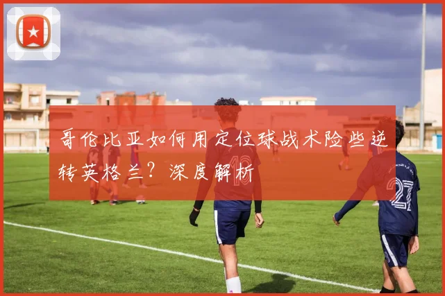 哥伦比亚如何用定位球战术险些逆转英格兰？深度解析