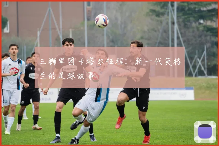 三狮军团卡塔尔征程:新一代英格兰的足球故事