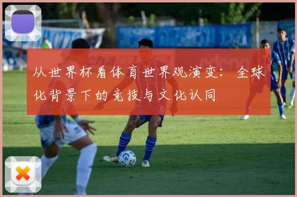 从世界杯看体育世界观演变：全球化背景下的竞技与文化认同