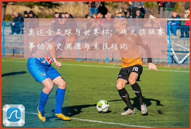 奥运会足球与世界杯：两大顶级赛事的历史渊源与竞技对比