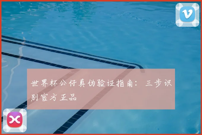 世界杯公仔真伪验证指南:三步识别官方正品