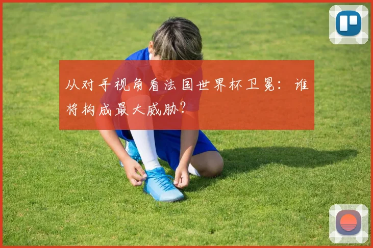 从对手视角看法国世界杯卫冕：谁将构成最大威胁？