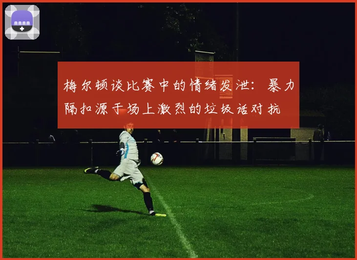 梅尔顿谈比赛中的情绪发泄：暴力隔扣源于场上激烈的垃圾话对抗