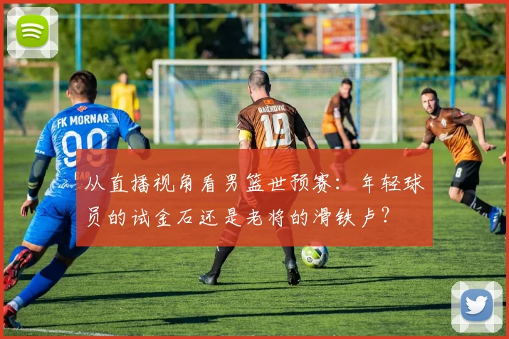 从直播视角看男篮世预赛：年轻球员的试金石还是老将的滑铁卢？