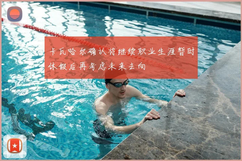 卡瓦哈尔确认将继续职业生涯暂时休假后再考虑未来去向