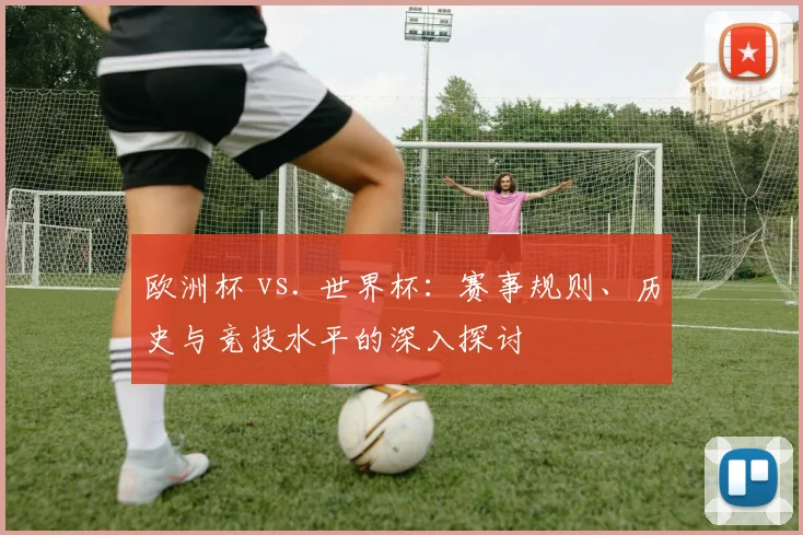 欧洲杯 vs. 世界杯：赛事规则、历史与竞技水平的深入探讨
