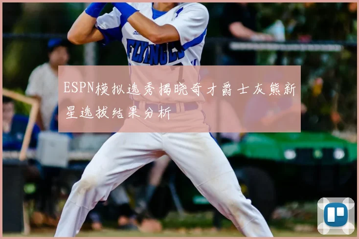 ESPN模拟选秀揭晓奇才爵士灰熊新星选拔结果分析