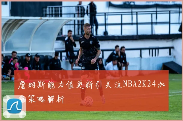 詹姆斯能力值更新引关注NBA2K24加点策略解析