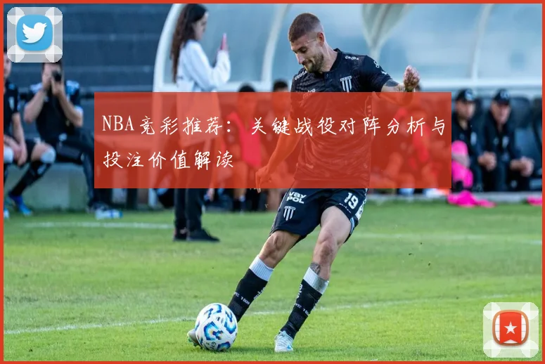 NBA竞彩推荐：关键战役对阵分析与投注价值解读
