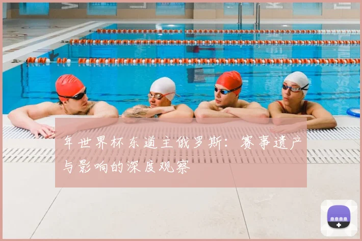 年世界杯东道主俄罗斯:赛事遗产与影响的深度观察