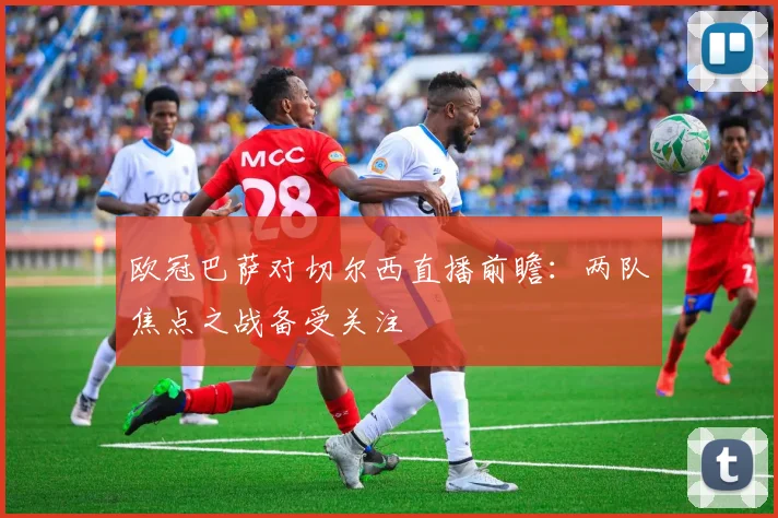 欧冠巴萨对切尔西直播前瞻:两队焦点之战备受关注