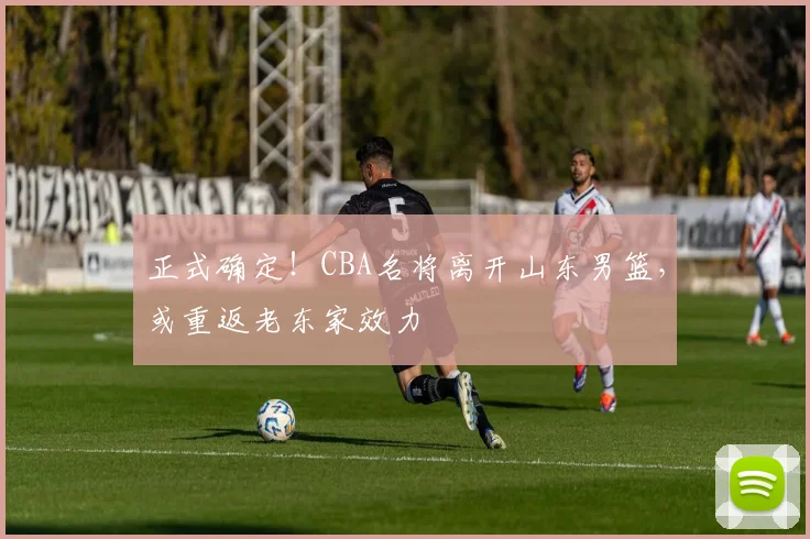 正式确定！CBA名将离开山东男篮，或重返老东家效力