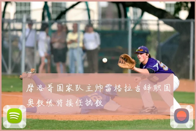 摩洛哥国家队主帅雷格拉吉辞职国奥教练将接任执教