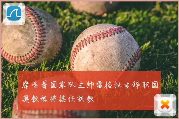 摩洛哥国家队主帅雷格拉吉辞职国奥教练将接任执教