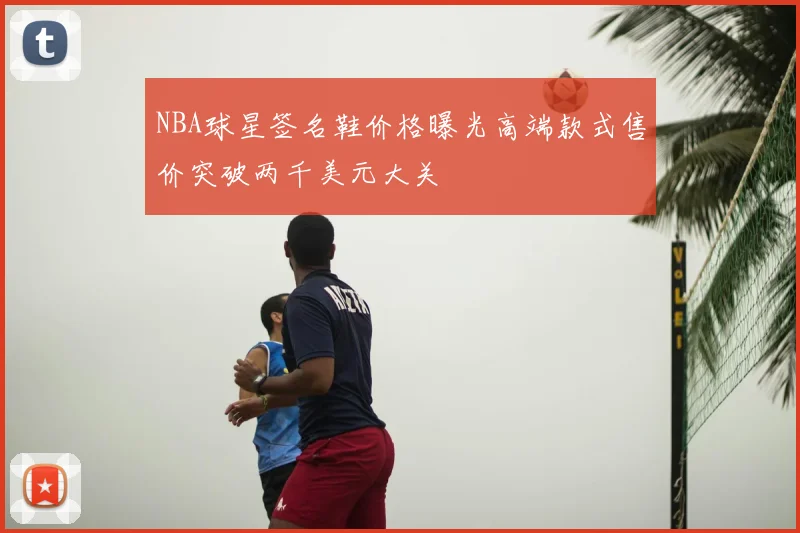NBA球星签名鞋价格曝光高端款式售价突破两千美元大关