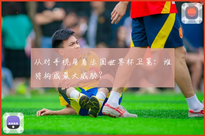 从对手视角看法国世界杯卫冕：谁将构成最大威胁？