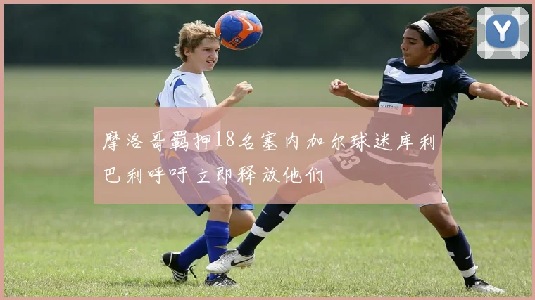 摩洛哥羁押18名塞内加尔球迷库利巴利呼吁立即释放他们