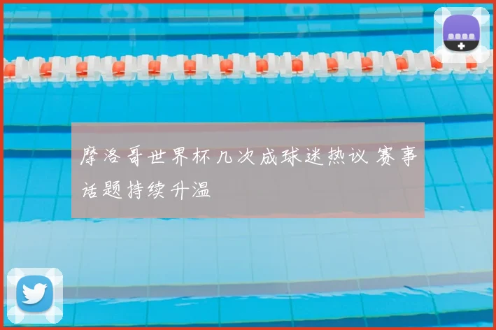 摩洛哥世界杯几次成球迷热议 赛事话题持续升温