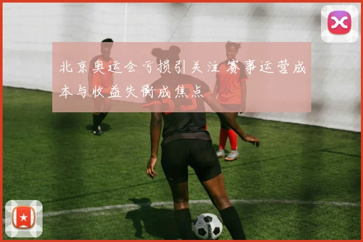 北京奥运会亏损引关注 赛事运营成本与收益失衡成焦点