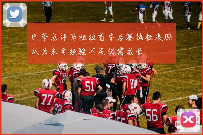 巴爷点评马祖拉首季后赛执教表现认为米奇经验不足仍需成长