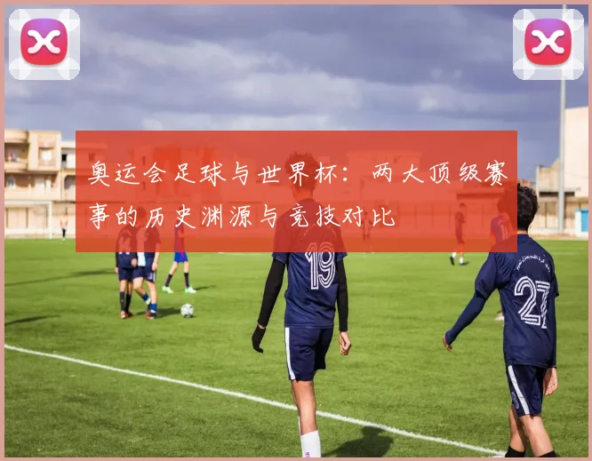 奥运会足球与世界杯：两大顶级赛事的历史渊源与竞技对比