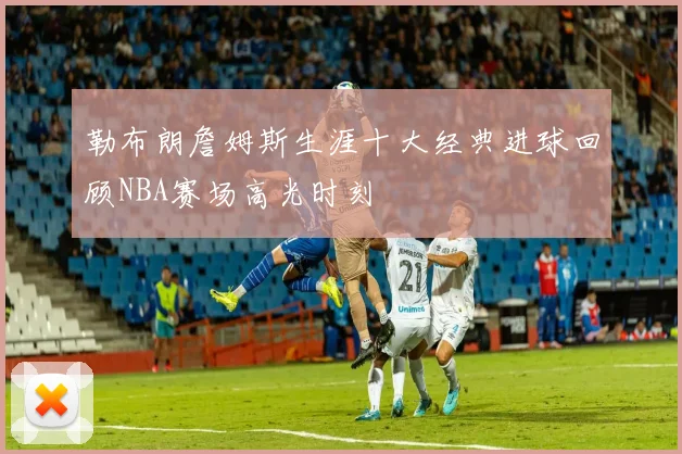 勒布朗詹姆斯生涯十大经典进球回顾NBA赛场高光时刻