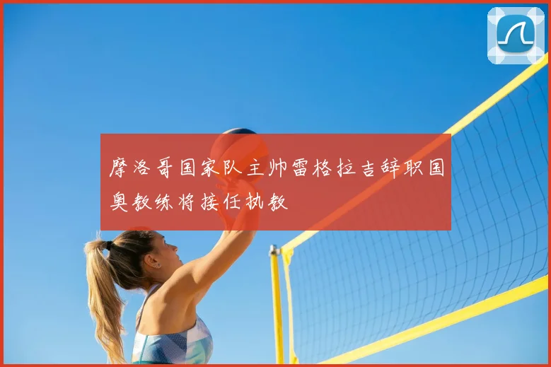 摩洛哥国家队主帅雷格拉吉辞职国奥教练将接任执教