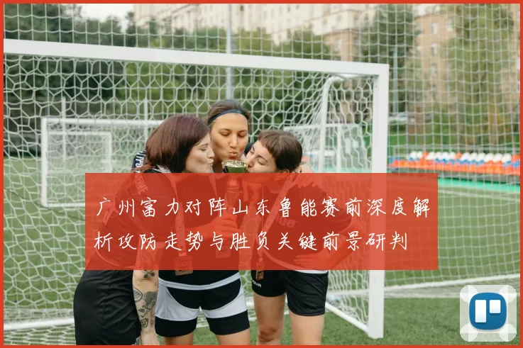 广州富力对阵山东鲁能赛前深度解析攻防走势与胜负关键前景研判